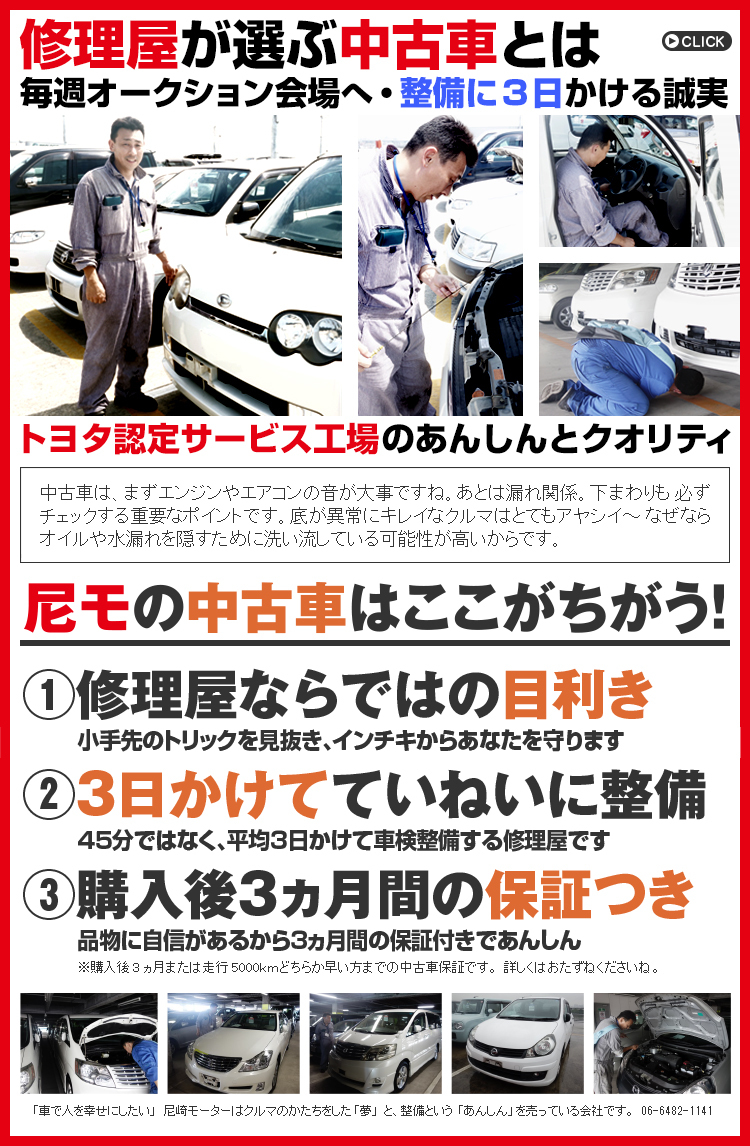 修理屋が選ぶ中古車とは 毎週オークション会場へ・整備に3日かける誠実 トヨタ認定サービス工場のあんしんとクオリティ 中古車は、まずエンジンやエアコンの音が大事ですね。あとは漏れ関係。下まわりも必ずチェックする重要なポイントです。底が異常にキレイなクルマはとてもアヤシイ〜なぜならオイルや水漏れを隠すために洗い流している可能性が高いからです。尼モの中古車はここがちがう!@修理屋ならではの目利き 小手先のトリックを見抜き、インチキからあなたを守ります A3日かけてていねいに整備45分ではなく、平均3日かけて車検整備する修理屋です B購入後3ヵ月間の保証つき 品物に自信があるから3ヵ月間の保証付きであんしん ※購入後3ヵ月または走行5000kmどちらか早い方までの中古車保証です。詳しくはおたずねくださいね。 「車で人を幸せにしたい」 尼崎モーターはクルマのかたちをした「夢」と、整備という「あんしん」を売っている会社です。06-6482-1141